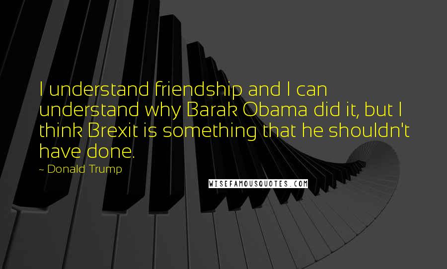 Donald Trump Quotes: I understand friendship and I can understand why Barak Obama did it, but I think Brexit is something that he shouldn't have done.