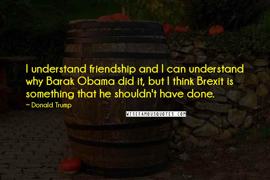 Donald Trump Quotes: I understand friendship and I can understand why Barak Obama did it, but I think Brexit is something that he shouldn't have done.