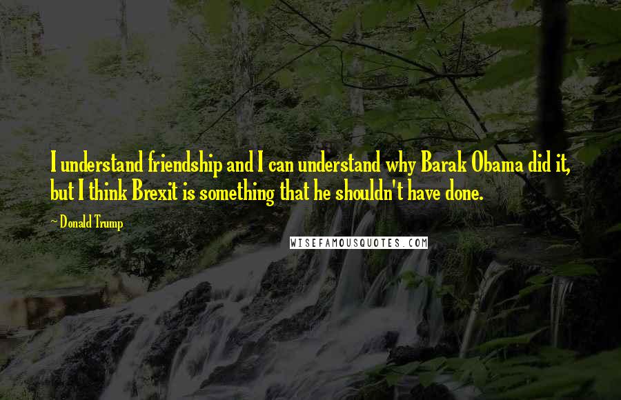 Donald Trump Quotes: I understand friendship and I can understand why Barak Obama did it, but I think Brexit is something that he shouldn't have done.