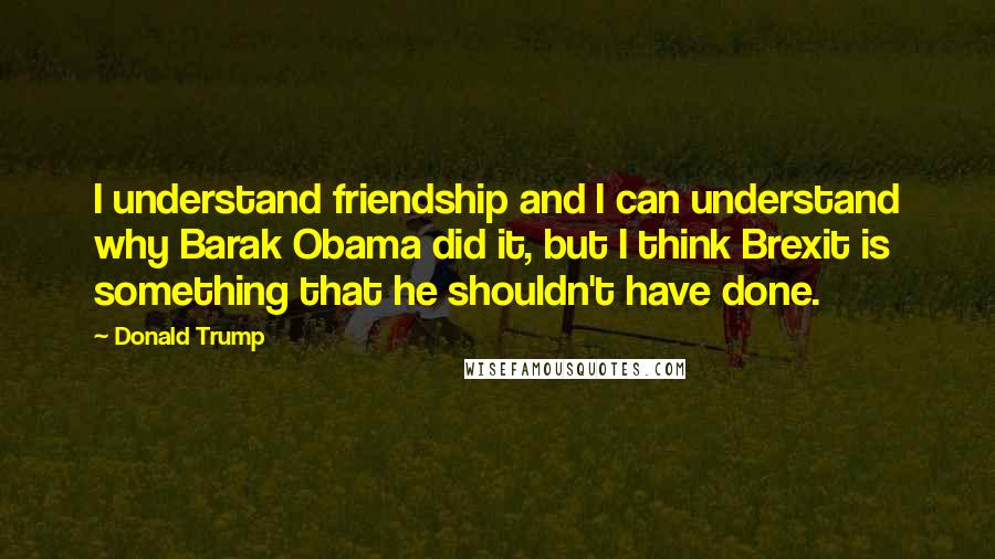 Donald Trump Quotes: I understand friendship and I can understand why Barak Obama did it, but I think Brexit is something that he shouldn't have done.