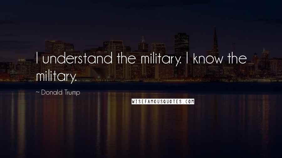 Donald Trump Quotes: I understand the military. I know the military.