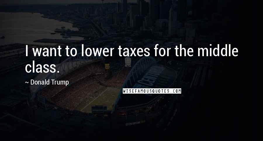 Donald Trump Quotes: I want to lower taxes for the middle class.