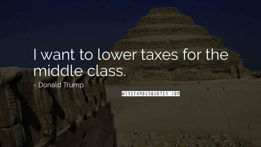 Donald Trump Quotes: I want to lower taxes for the middle class.