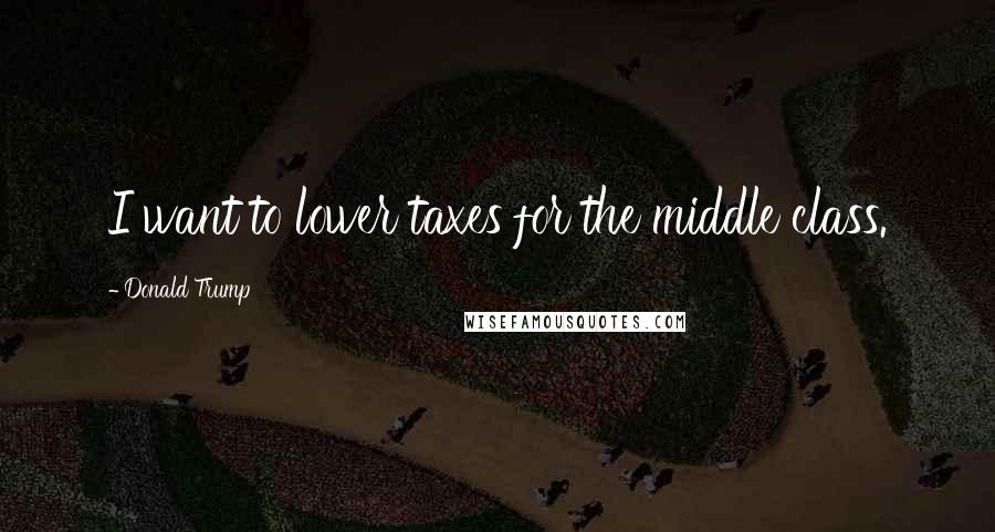 Donald Trump Quotes: I want to lower taxes for the middle class.