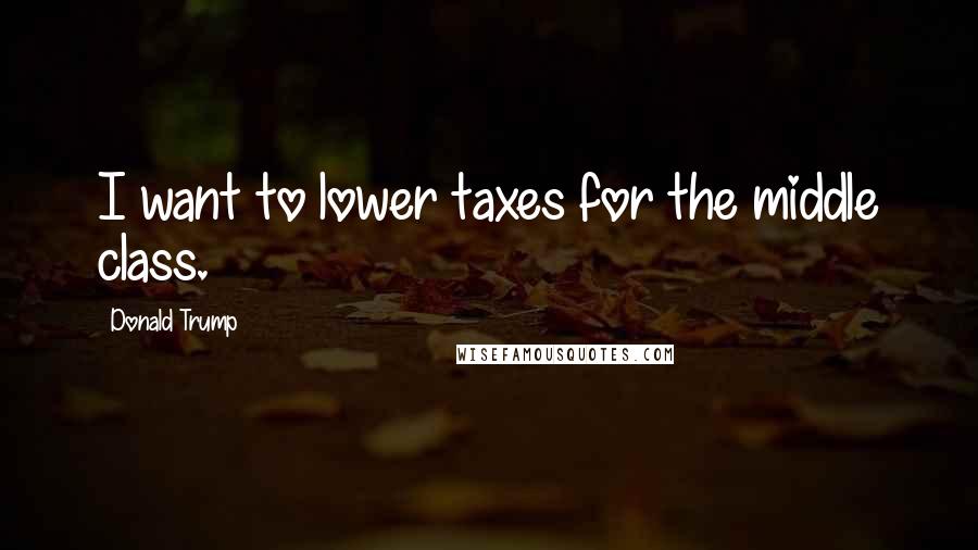 Donald Trump Quotes: I want to lower taxes for the middle class.