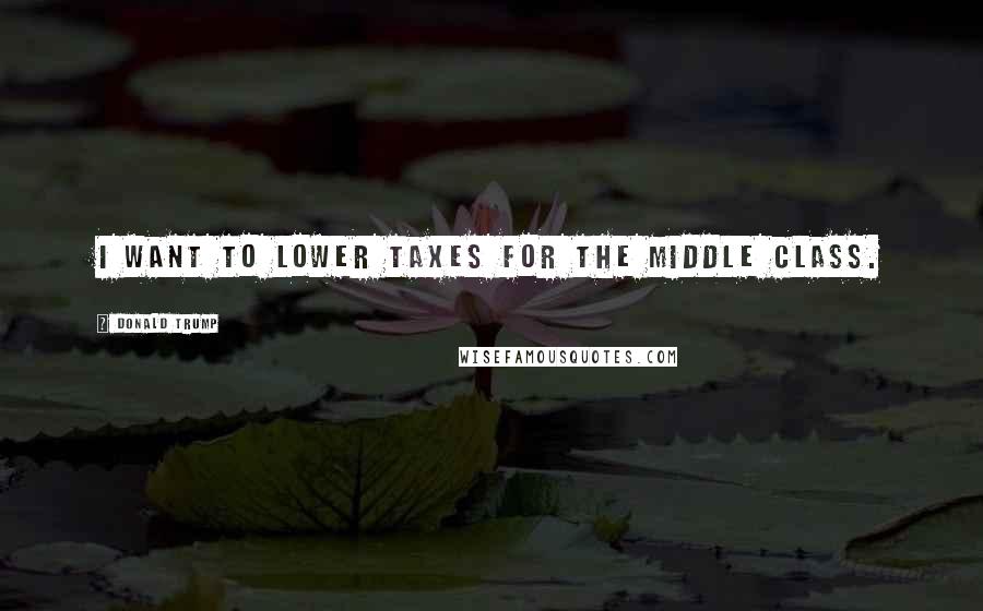 Donald Trump Quotes: I want to lower taxes for the middle class.