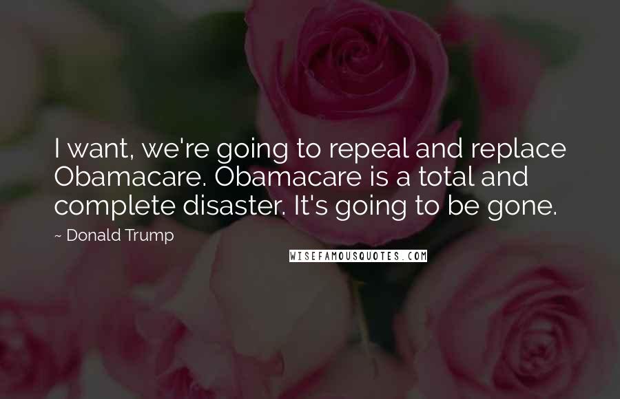 Donald Trump Quotes: I want, we're going to repeal and replace Obamacare. Obamacare is a total and complete disaster. It's going to be gone.