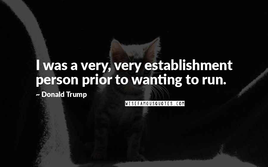 Donald Trump Quotes: I was a very, very establishment person prior to wanting to run.