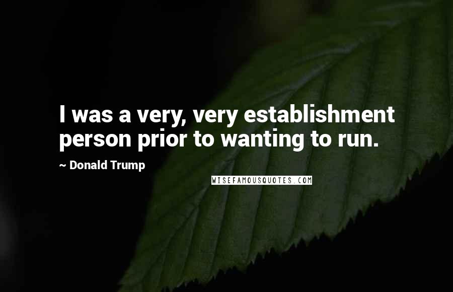 Donald Trump Quotes: I was a very, very establishment person prior to wanting to run.