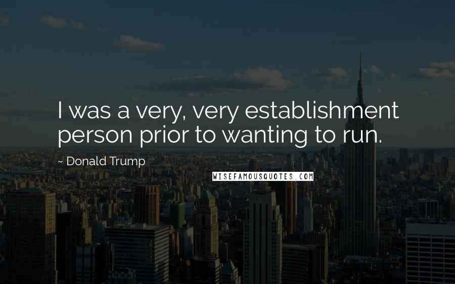 Donald Trump Quotes: I was a very, very establishment person prior to wanting to run.