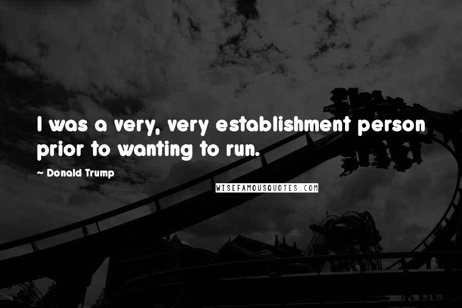 Donald Trump Quotes: I was a very, very establishment person prior to wanting to run.