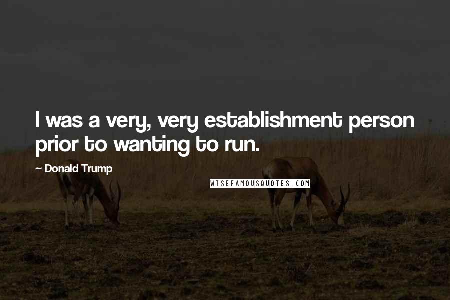 Donald Trump Quotes: I was a very, very establishment person prior to wanting to run.