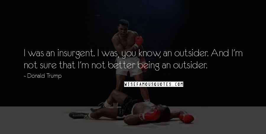 Donald Trump Quotes: I was an insurgent. I was, you know, an outsider. And I'm not sure that I'm not better being an outsider.