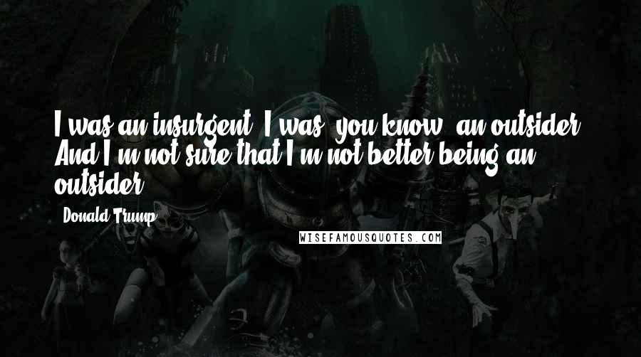 Donald Trump Quotes: I was an insurgent. I was, you know, an outsider. And I'm not sure that I'm not better being an outsider.