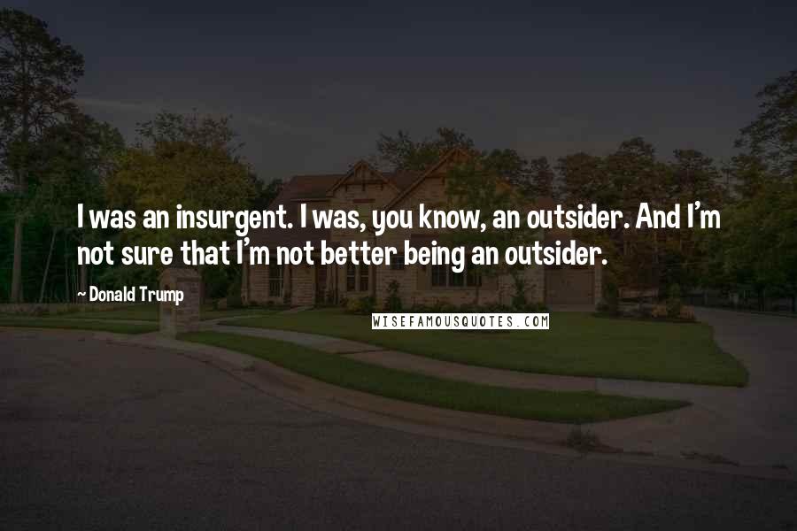 Donald Trump Quotes: I was an insurgent. I was, you know, an outsider. And I'm not sure that I'm not better being an outsider.