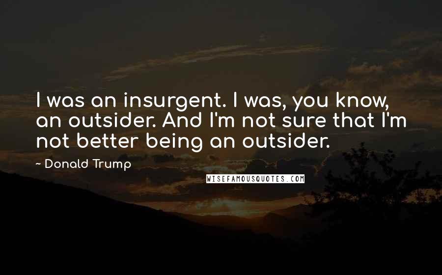 Donald Trump Quotes: I was an insurgent. I was, you know, an outsider. And I'm not sure that I'm not better being an outsider.