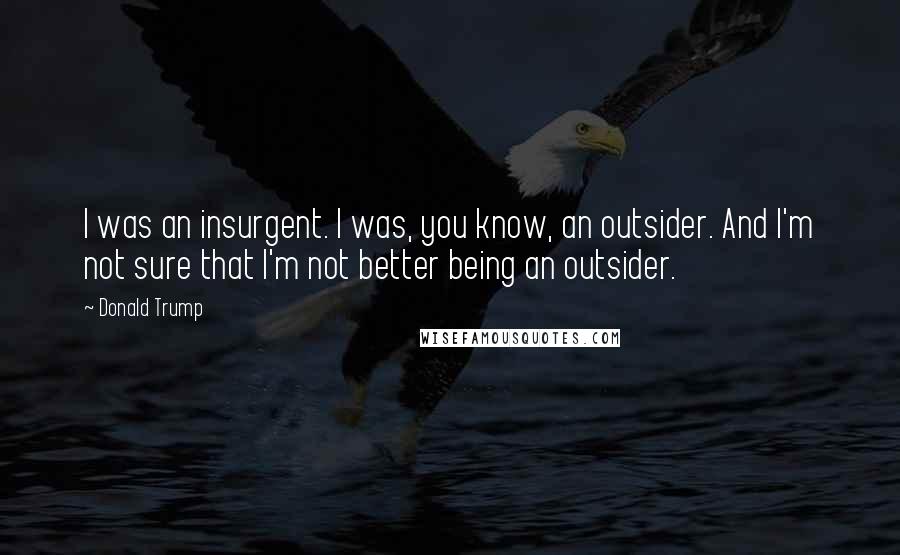 Donald Trump Quotes: I was an insurgent. I was, you know, an outsider. And I'm not sure that I'm not better being an outsider.