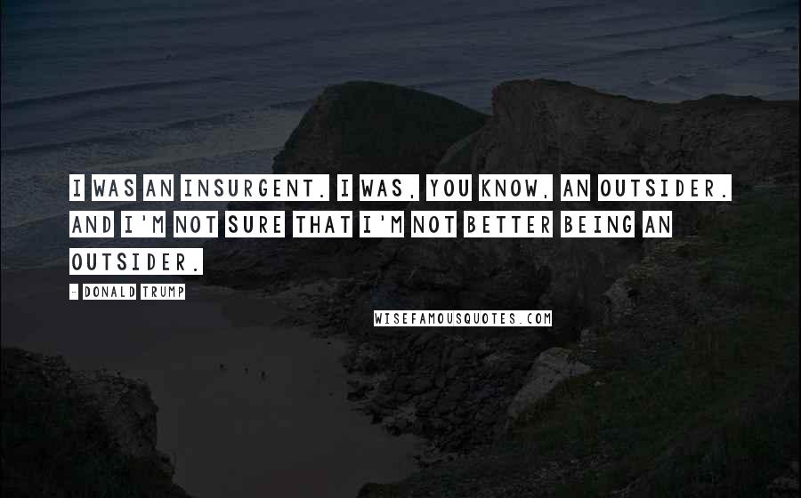 Donald Trump Quotes: I was an insurgent. I was, you know, an outsider. And I'm not sure that I'm not better being an outsider.
