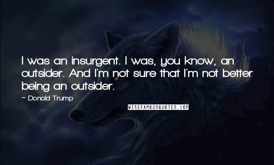 Donald Trump Quotes: I was an insurgent. I was, you know, an outsider. And I'm not sure that I'm not better being an outsider.