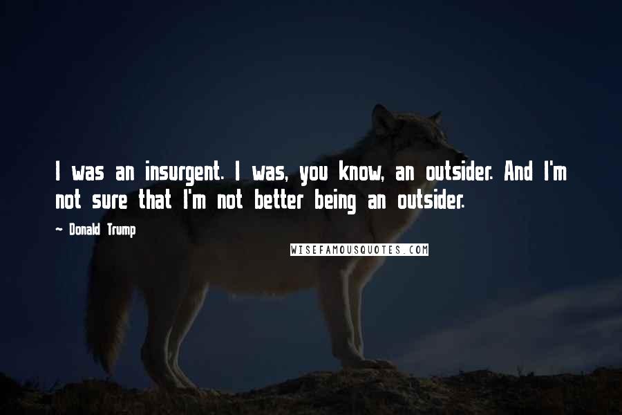Donald Trump Quotes: I was an insurgent. I was, you know, an outsider. And I'm not sure that I'm not better being an outsider.