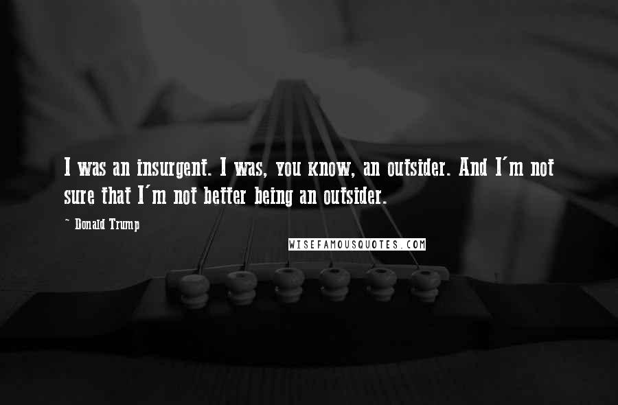 Donald Trump Quotes: I was an insurgent. I was, you know, an outsider. And I'm not sure that I'm not better being an outsider.