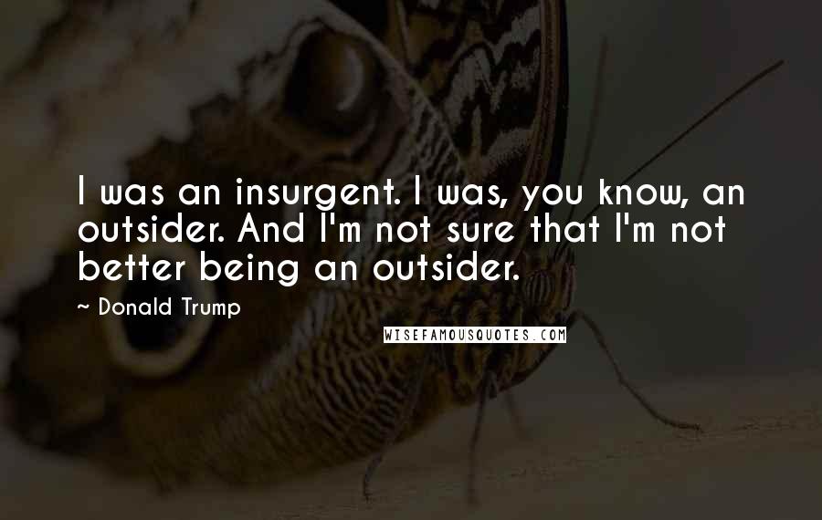 Donald Trump Quotes: I was an insurgent. I was, you know, an outsider. And I'm not sure that I'm not better being an outsider.
