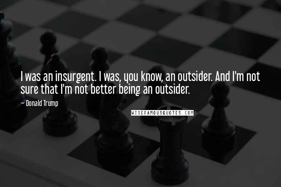 Donald Trump Quotes: I was an insurgent. I was, you know, an outsider. And I'm not sure that I'm not better being an outsider.