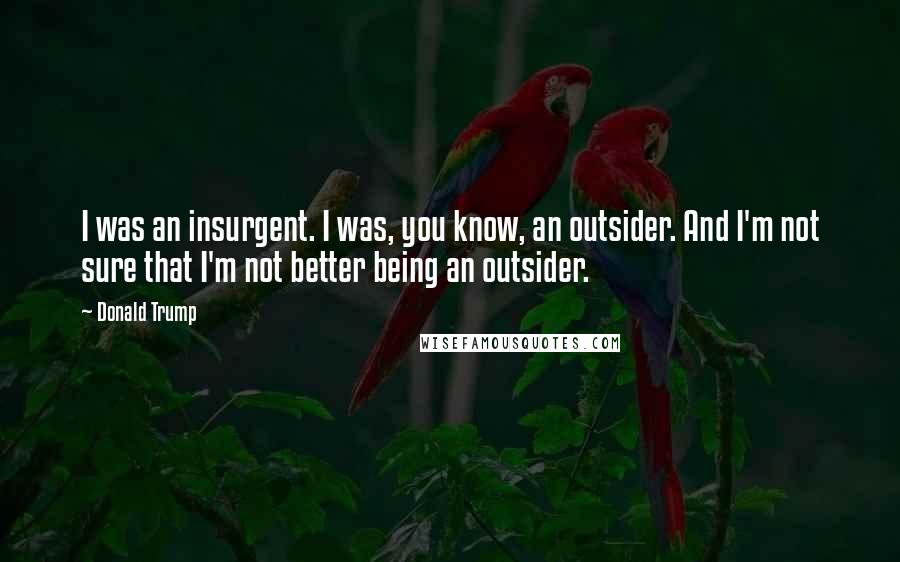 Donald Trump Quotes: I was an insurgent. I was, you know, an outsider. And I'm not sure that I'm not better being an outsider.