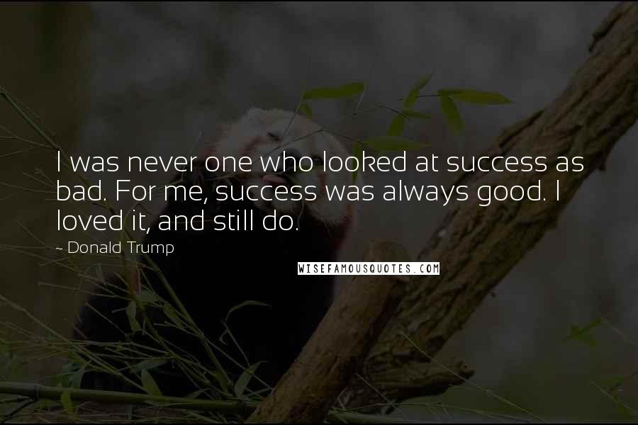 Donald Trump Quotes: I was never one who looked at success as bad. For me, success was always good. I loved it, and still do.