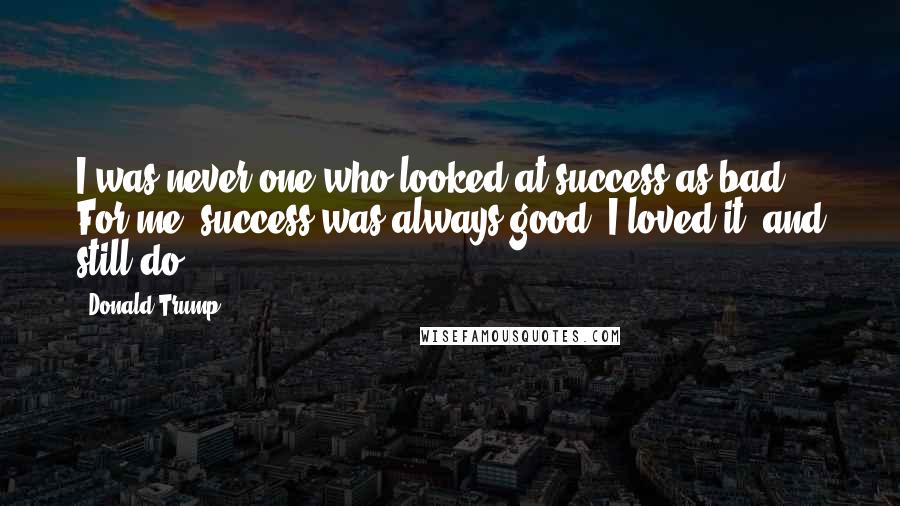 Donald Trump Quotes: I was never one who looked at success as bad. For me, success was always good. I loved it, and still do.