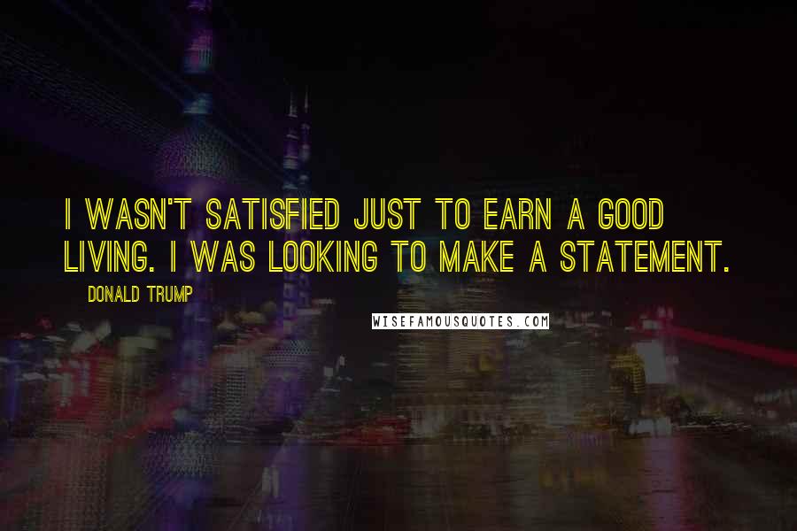 Donald Trump Quotes: I wasn't satisfied just to earn a good living. I was looking to make a statement.