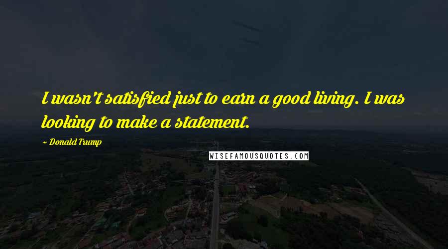 Donald Trump Quotes: I wasn't satisfied just to earn a good living. I was looking to make a statement.