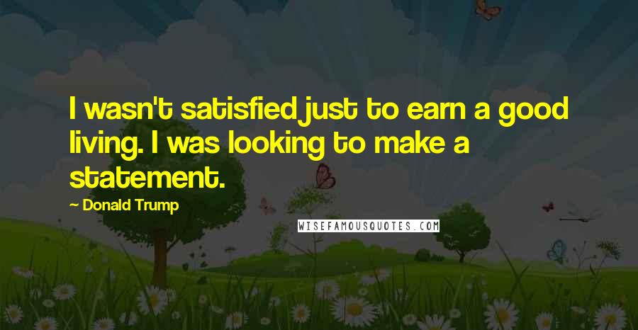 Donald Trump Quotes: I wasn't satisfied just to earn a good living. I was looking to make a statement.