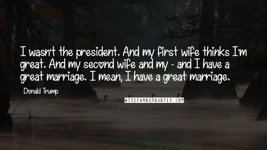 Donald Trump Quotes: I wasn't the president. And my first wife thinks I'm great. And my second wife and my - and I have a great marriage. I mean, I have a great marriage.