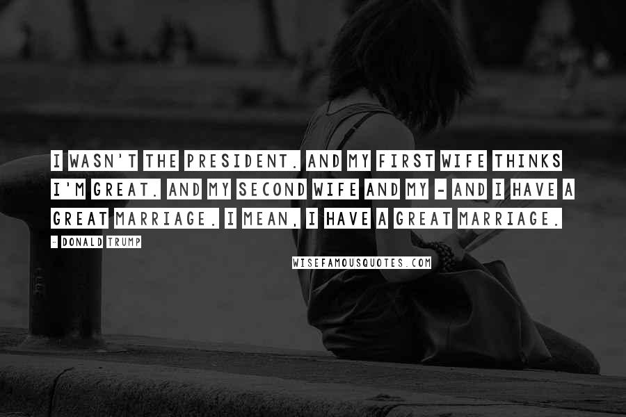 Donald Trump Quotes: I wasn't the president. And my first wife thinks I'm great. And my second wife and my - and I have a great marriage. I mean, I have a great marriage.