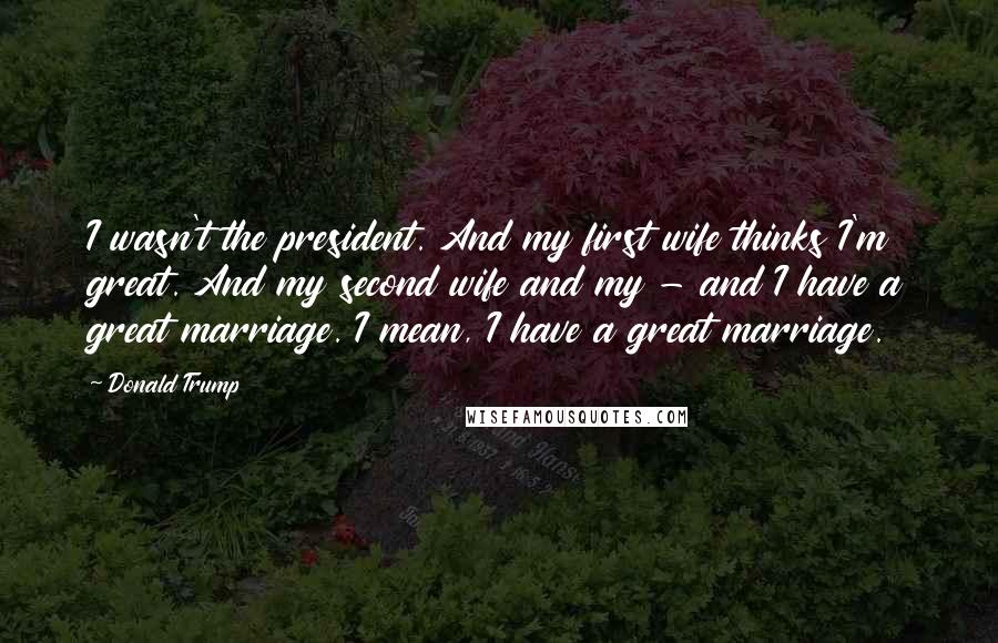 Donald Trump Quotes: I wasn't the president. And my first wife thinks I'm great. And my second wife and my - and I have a great marriage. I mean, I have a great marriage.