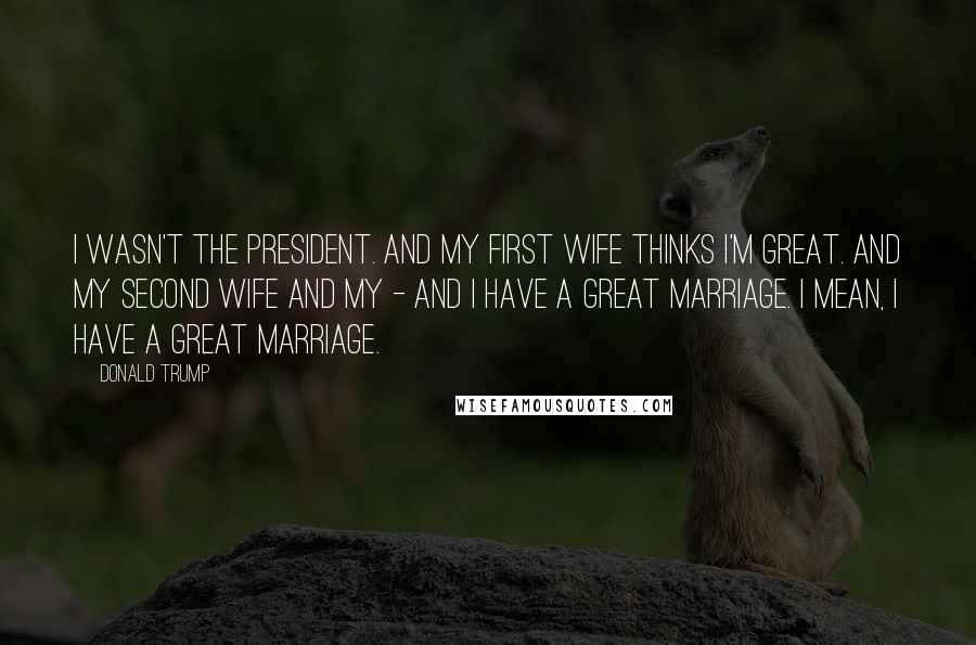 Donald Trump Quotes: I wasn't the president. And my first wife thinks I'm great. And my second wife and my - and I have a great marriage. I mean, I have a great marriage.