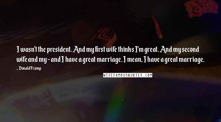 Donald Trump Quotes: I wasn't the president. And my first wife thinks I'm great. And my second wife and my - and I have a great marriage. I mean, I have a great marriage.