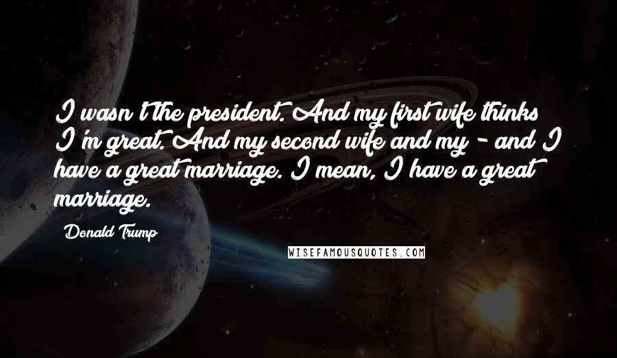 Donald Trump Quotes: I wasn't the president. And my first wife thinks I'm great. And my second wife and my - and I have a great marriage. I mean, I have a great marriage.