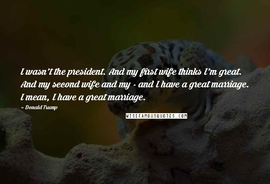 Donald Trump Quotes: I wasn't the president. And my first wife thinks I'm great. And my second wife and my - and I have a great marriage. I mean, I have a great marriage.