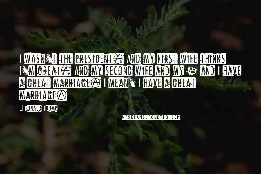 Donald Trump Quotes: I wasn't the president. And my first wife thinks I'm great. And my second wife and my - and I have a great marriage. I mean, I have a great marriage.