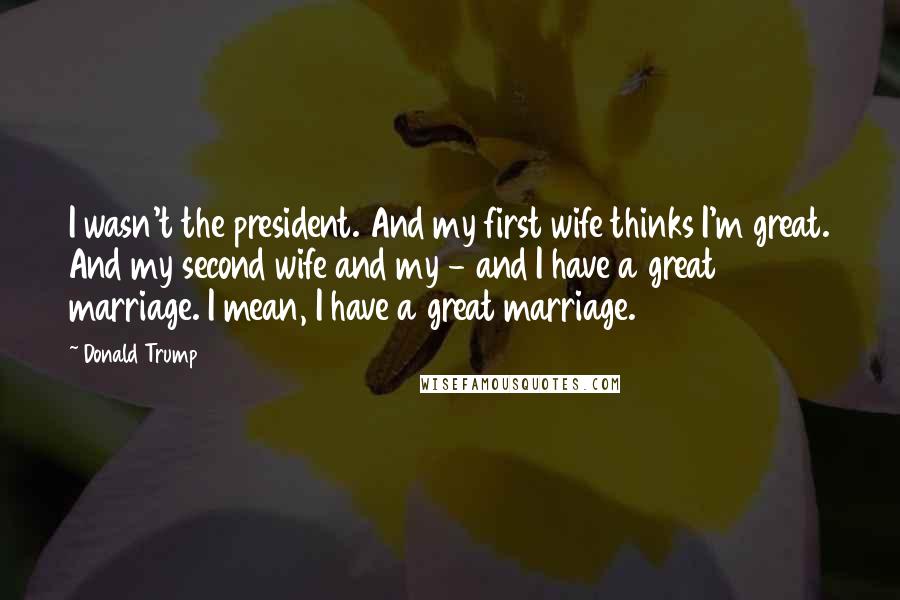 Donald Trump Quotes: I wasn't the president. And my first wife thinks I'm great. And my second wife and my - and I have a great marriage. I mean, I have a great marriage.