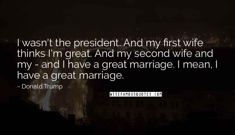 Donald Trump Quotes: I wasn't the president. And my first wife thinks I'm great. And my second wife and my - and I have a great marriage. I mean, I have a great marriage.