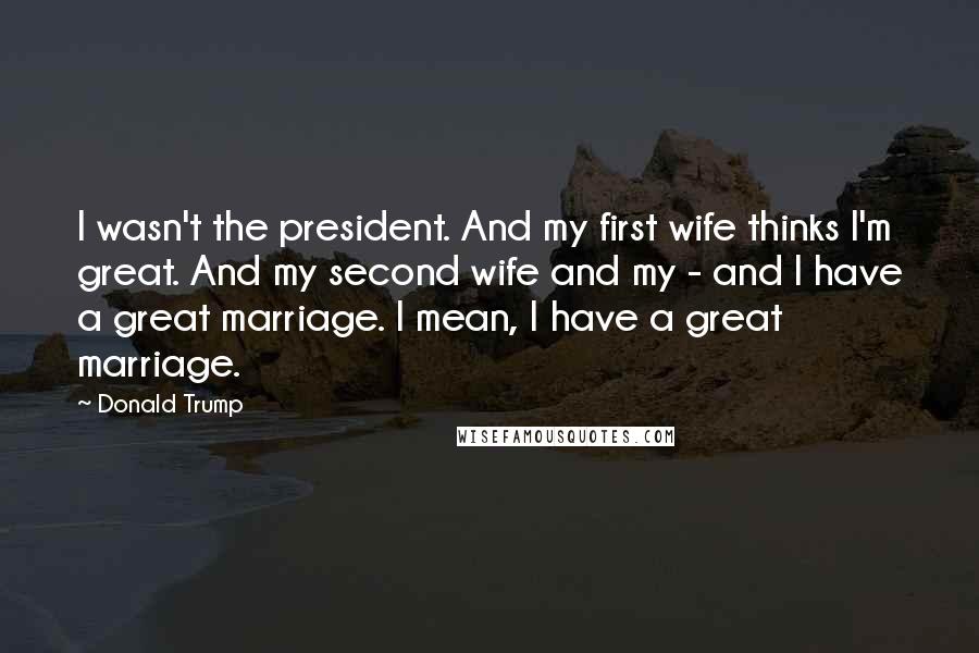 Donald Trump Quotes: I wasn't the president. And my first wife thinks I'm great. And my second wife and my - and I have a great marriage. I mean, I have a great marriage.