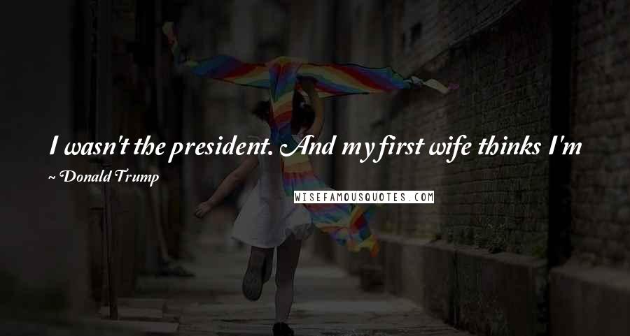 Donald Trump Quotes: I wasn't the president. And my first wife thinks I'm great. And my second wife and my - and I have a great marriage. I mean, I have a great marriage.