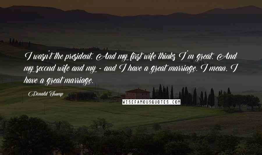 Donald Trump Quotes: I wasn't the president. And my first wife thinks I'm great. And my second wife and my - and I have a great marriage. I mean, I have a great marriage.