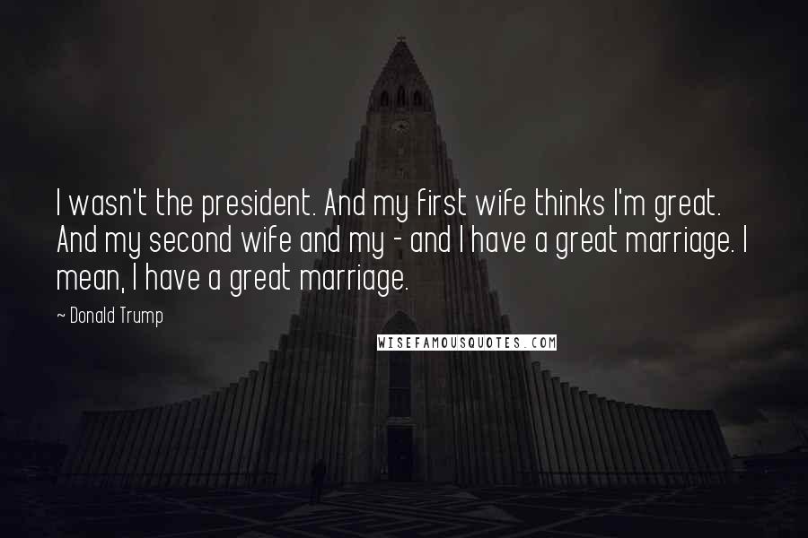 Donald Trump Quotes: I wasn't the president. And my first wife thinks I'm great. And my second wife and my - and I have a great marriage. I mean, I have a great marriage.