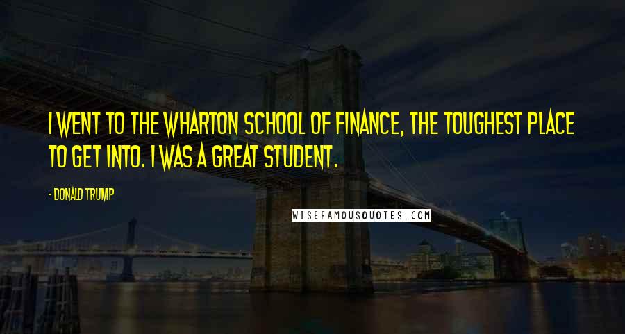 Donald Trump Quotes: I went to the Wharton School of Finance, the toughest place to get into. I was a great student.