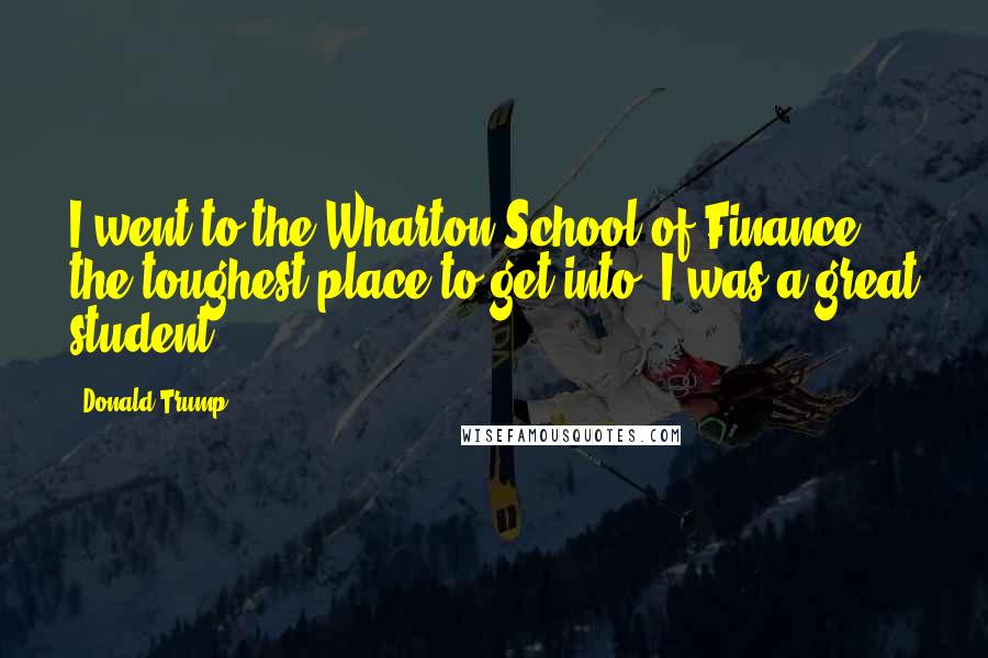 Donald Trump Quotes: I went to the Wharton School of Finance, the toughest place to get into. I was a great student.