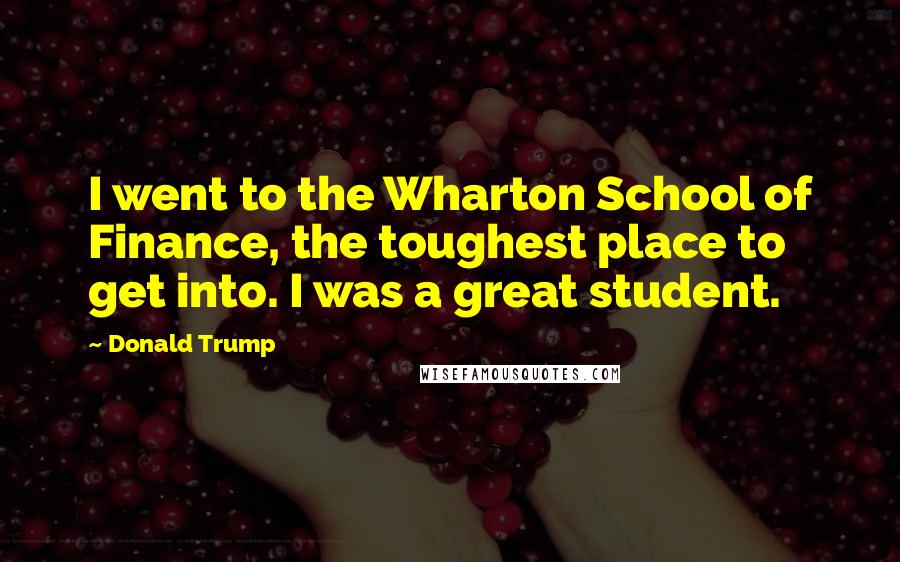 Donald Trump Quotes: I went to the Wharton School of Finance, the toughest place to get into. I was a great student.